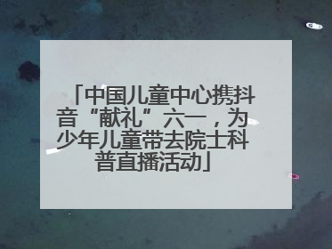 中国儿童中心携抖音“献礼”六一，为少年儿童带去院士科普直播活动