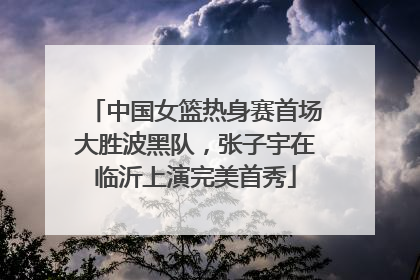 中国女篮热身赛首场大胜波黑队，张子宇在临沂上演完美首秀