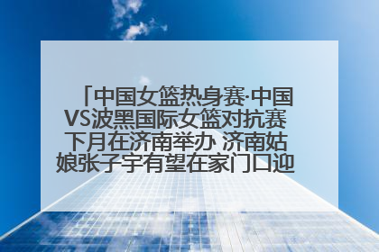 中国女篮热身赛·中国VS波黑国际女篮对抗赛下月在济南举办 济南姑娘张子宇有望在家门口迎来国家队首秀