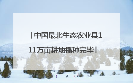 中国最北生态农业县111万亩耕地播种完毕