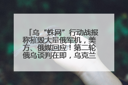 乌“蛛网”行动战报称摧毁大量俄军机，美方、俄媒回应！第二轮俄乌谈判在即，乌克兰提出三大诉求