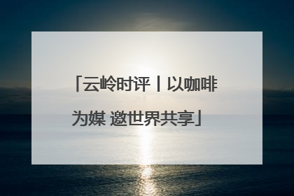 云岭时评丨以咖啡为媒 邀世界共享