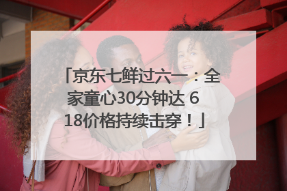 京东七鲜过六一：全家童心30分钟达 618价格持续击穿！