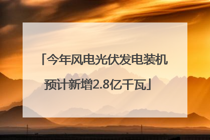 今年风电光伏发电装机预计新增2.8亿千瓦