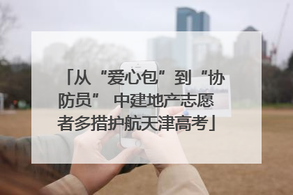 从“爱心包”到“协防员” 中建地产志愿者多措护航天津高考