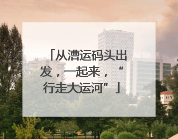 从漕运码头出发，一起来，“行走大运河”