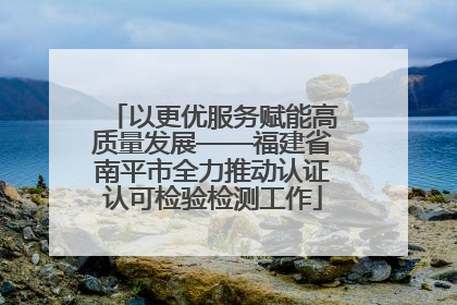 以更优服务赋能高质量发展——福建省南平市全力推动认证认可检验检测工作