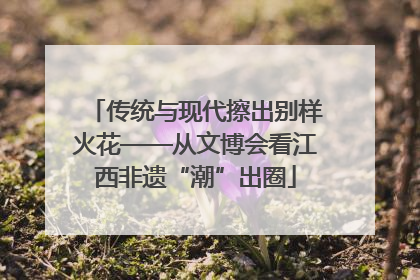 传统与现代擦出别样火花——从文博会看江西非遗“潮”出圈