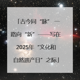 古今同“脉” 一路向“新”——写在2025年“文化和自然遗产日”之际