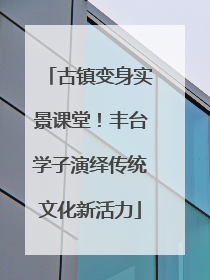 古镇变身实景课堂！丰台学子演绎传统文化新活力