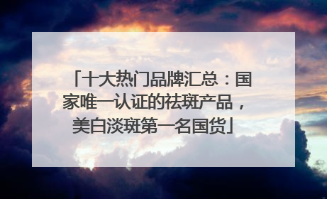十大热门品牌汇总：国家唯一认证的祛斑产品，美白淡斑第一名国货
