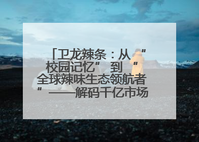 卫龙辣条：从 “校园记忆” 到 “全球辣味生态领航者”——解码千亿市场背后的产品创新与全链路破圈