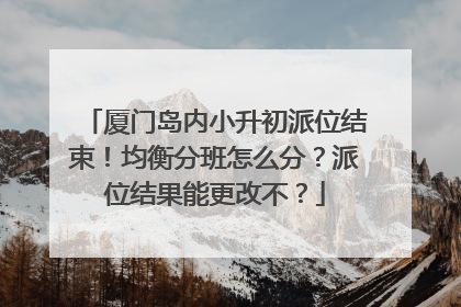 厦门岛内小升初派位结束！均衡分班怎么分？派位结果能更改不？