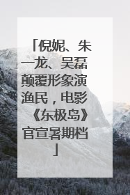倪妮、朱一龙、吴磊颠覆形象演渔民，电影《东极岛》官宣暑期档