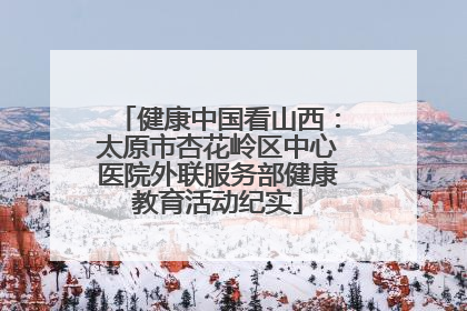 健康中国看山西：太原市杏花岭区中心医院外联服务部健康教育活动纪实