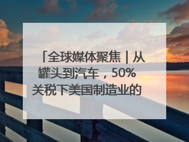 全球媒体聚焦｜从罐头到汽车，50%关税下美国制造业的“生死劫”
