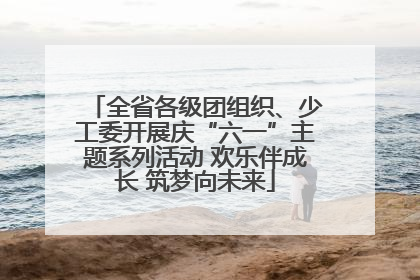 全省各级团组织、少工委开展庆“六一”主题系列活动 欢乐伴成长 筑梦向未来