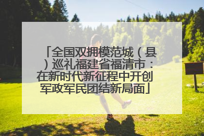 全国双拥模范城（县）巡礼福建省福清市：在新时代新征程中开创军政军民团结新局面