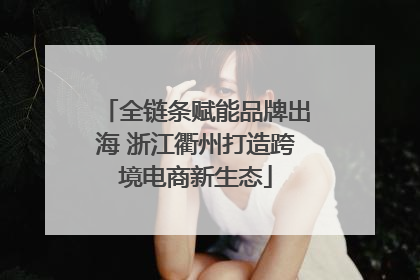 全链条赋能品牌出海 浙江衢州打造跨境电商新生态