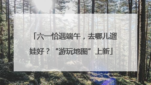 六一恰遇端午，去哪儿遛娃好？“游玩地图”上新