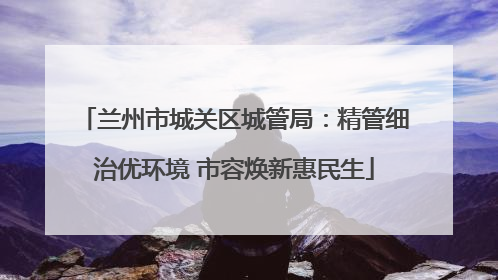 兰州市城关区城管局：精管细治优环境 市容焕新惠民生