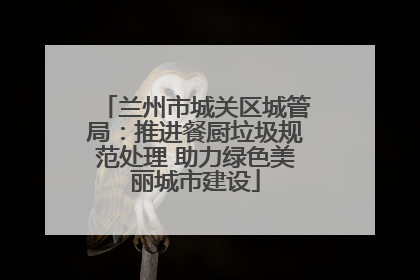 兰州市城关区城管局：推进餐厨垃圾规范处理 助力绿色美丽城市建设