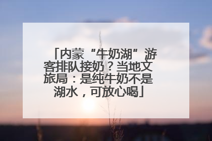 内蒙“牛奶湖”游客排队接奶？当地文旅局：是纯牛奶不是湖水，可放心喝