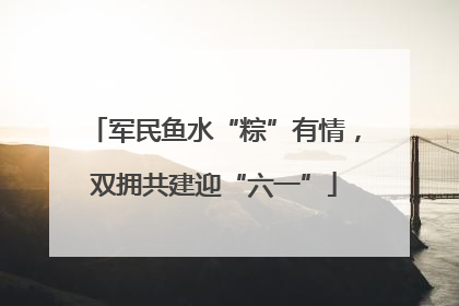 军民鱼水“粽”有情，双拥共建迎“六一”
