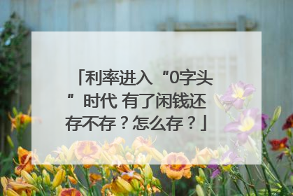 利率进入“0字头”时代 有了闲钱还存不存？怎么存？