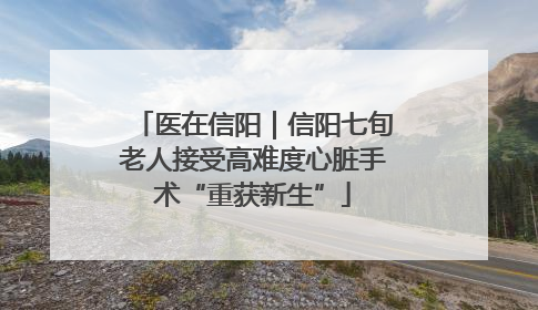 医在信阳｜信阳七旬老人接受高难度心脏手术“重获新生”