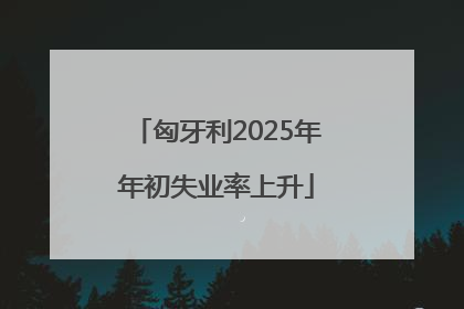 匈牙利2025年年初失业率上升