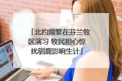 北约频繁在芬兰牧区演习 牧民担心惊扰驯鹿影响生计