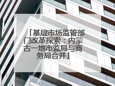 基层市场监管部门改革探索：内蒙古一地市监局与商务局合并
