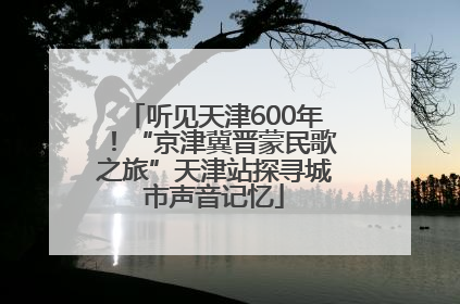 听见天津600年！“京津冀晋蒙民歌之旅”天津站探寻城市声音记忆