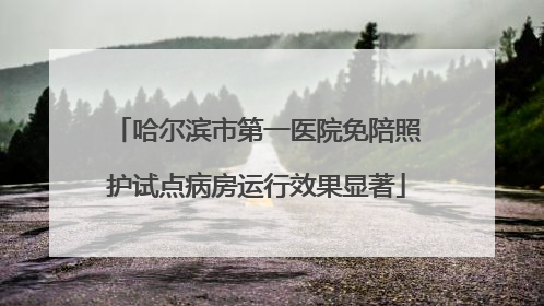 哈尔滨市第一医院免陪照护试点病房运行效果显著