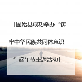 固始县成功举办“铸牢中华民族共同体意识”端午节主题活动