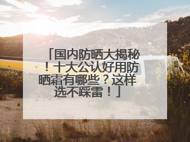 国内防晒大揭秘！十大公认好用防晒霜有哪些？这样选不踩雷！