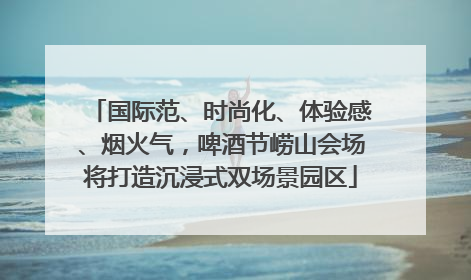 国际范、时尚化、体验感、烟火气，啤酒节崂山会场将打造沉浸式双场景园区