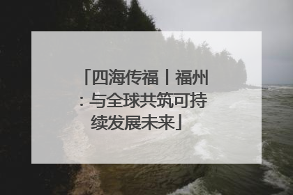 四海传福丨福州：与全球共筑可持续发展未来