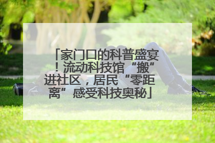 家门口的科普盛宴！流动科技馆“搬”进社区，居民“零距离”感受科技奥秘