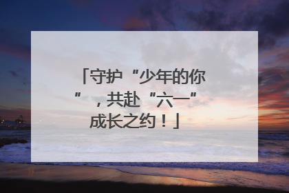 守护“少年的你”，共赴“六一”成长之约！