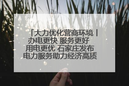 大力优化营商环境丨办电更快 服务更好 用电更优 石家庄发布电力服务助力经济高质量发展八项措施