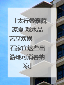 太行叠翠藏凉夏 戏水品艺享欢娱——石家庄这些出游地可消暑纳凉