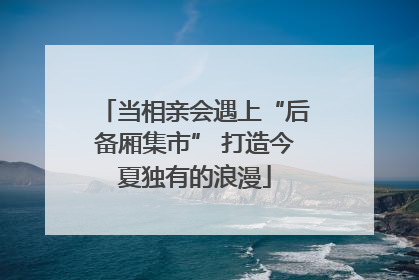 当相亲会遇上“后备厢集市” 打造今夏独有的浪漫