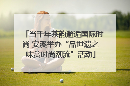 当千年茶韵邂逅国际时尚 安溪举办“品世遗之味赏时尚潮流”活动