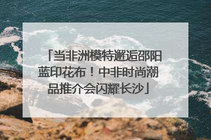 当非洲模特邂逅邵阳蓝印花布！中非时尚潮品推介会闪耀长沙