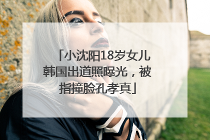 小沈阳18岁女儿韩国出道照曝光，被指撞脸孔孝真