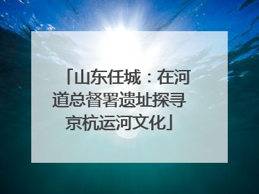 山东任城：在河道总督署遗址探寻京杭运河文化