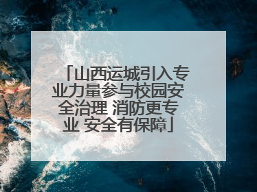 山西运城引入专业力量参与校园安全治理 消防更专业 安全有保障