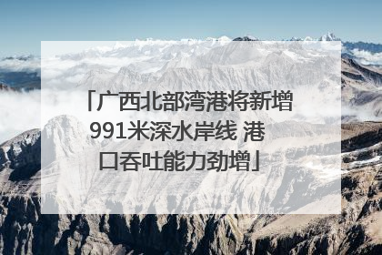 广西北部湾港将新增991米深水岸线 港口吞吐能力劲增